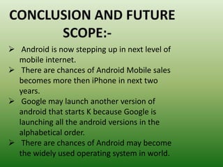  Android is now stepping up in next level of
mobile internet.
 There are chances of Android Mobile sales
becomes more then iPhone in next two
years.
 Google may launch another version of
android that starts K because Google is
launching all the android versions in the
alphabetical order.
 There are chances of Android may become
the widely used operating system in world.
 