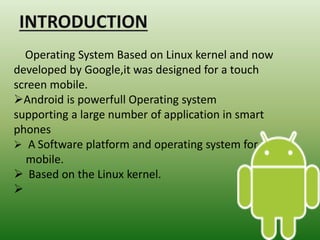 Operating System Based on Linux kernel and now
developed by Google,it was designed for a touch
screen mobile.
Android is powerfull Operating system
supporting a large number of application in smart
phones
 A Software platform and operating system for
mobile.
 Based on the Linux kernel.

 