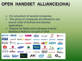  It’s consortium of several companies.
 This group of companies are allowed to use
source code of Android and develop
applications.
 Reason for Nokia not to develop Android
Mobiles is Nokia is not part of OHA.
 
