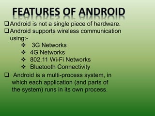 Android is not a single piece of hardware.
Android supports wireless communication
using:-
 Android is a multi-process system, in
which each application (and parts of
the system) runs in its own process.
 3G Networks
 4G Networks
 802.11 Wi-Fi Networks
 Bluetooth Connectivity
 