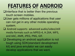 FEATURES OF ANDROID
Interface that is better then the previous
touch screen mobiles.
User gets millions of applications that user
can not get in any other mobile operating
system.
 Android supports advanced audio/video/still
media formats such as MPEG-4, H.264, MP3,
and AAC, AMR, JPEG, PNG, GIF.
 Developing an android application is not
tough using SDK(standard development
kit) and java emulator we can easily
develop applications that we want.
 