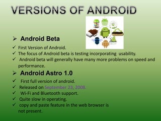  First Version of Android.
 The focus of Android beta is testing incorporating usability.
 Android beta will generally have many more problems on speed and
performance.
 First full version of android.
 Released on September 23, 2008.
 Wi-Fi and Bluetooth support.
 Quite slow in operating.
 copy and paste feature in the web browser is
not present.
 