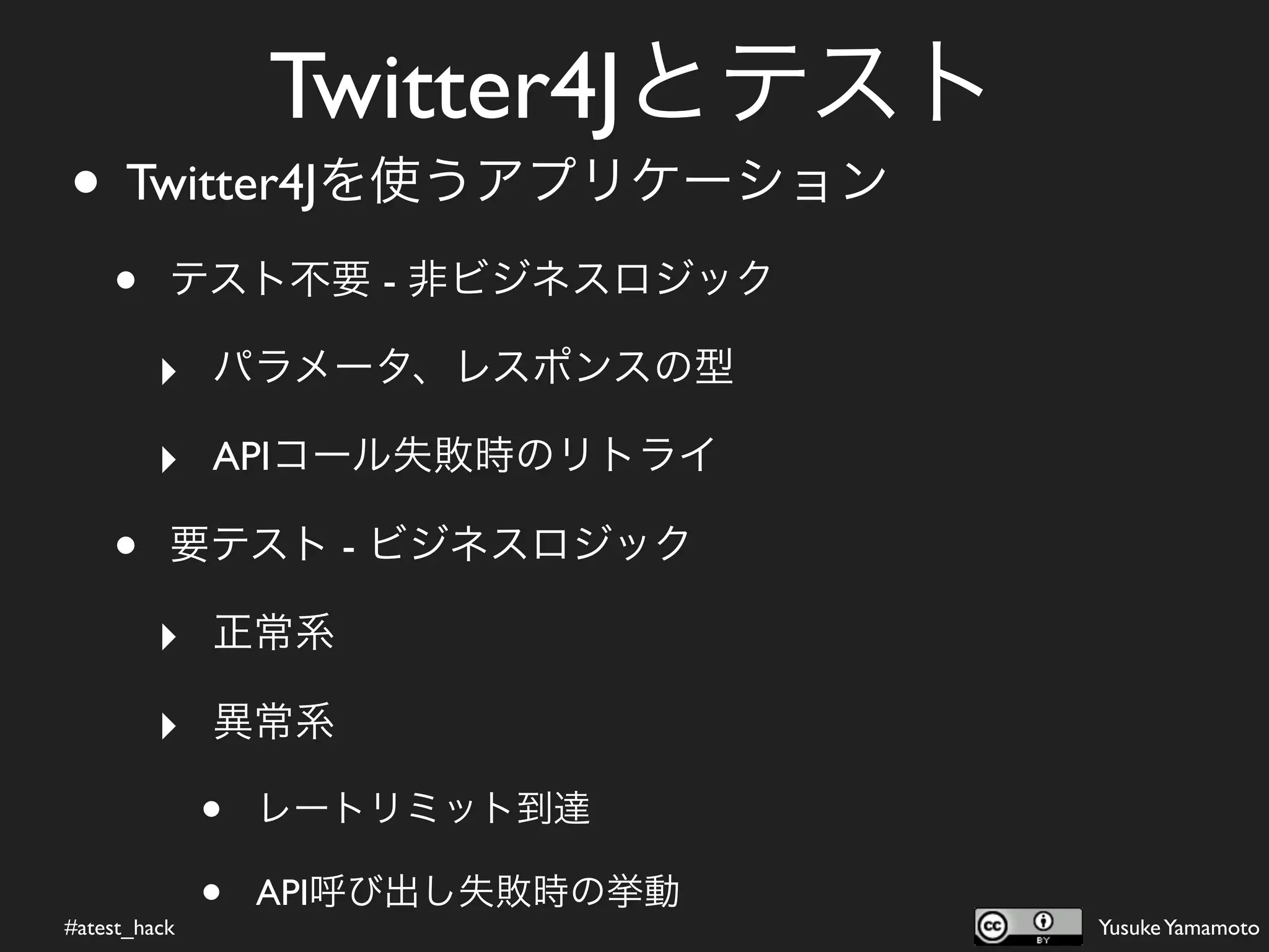 Twitter4Jとテスト
• Twitter4Jを使うアプリケーション
    •     テスト不要 - 非ビジネスロジック

         ‣ パラメータ、レスポンスの型
         ‣ APIコール失敗時のリトライ
    •     要テスト - ビジネスロジック

         ‣ 正常系
         ‣ 異常系
              •   レートリミット到達


#atest_hack
              •   API呼び出し失敗時の挙動
                                  Yusuke Yamamoto
 