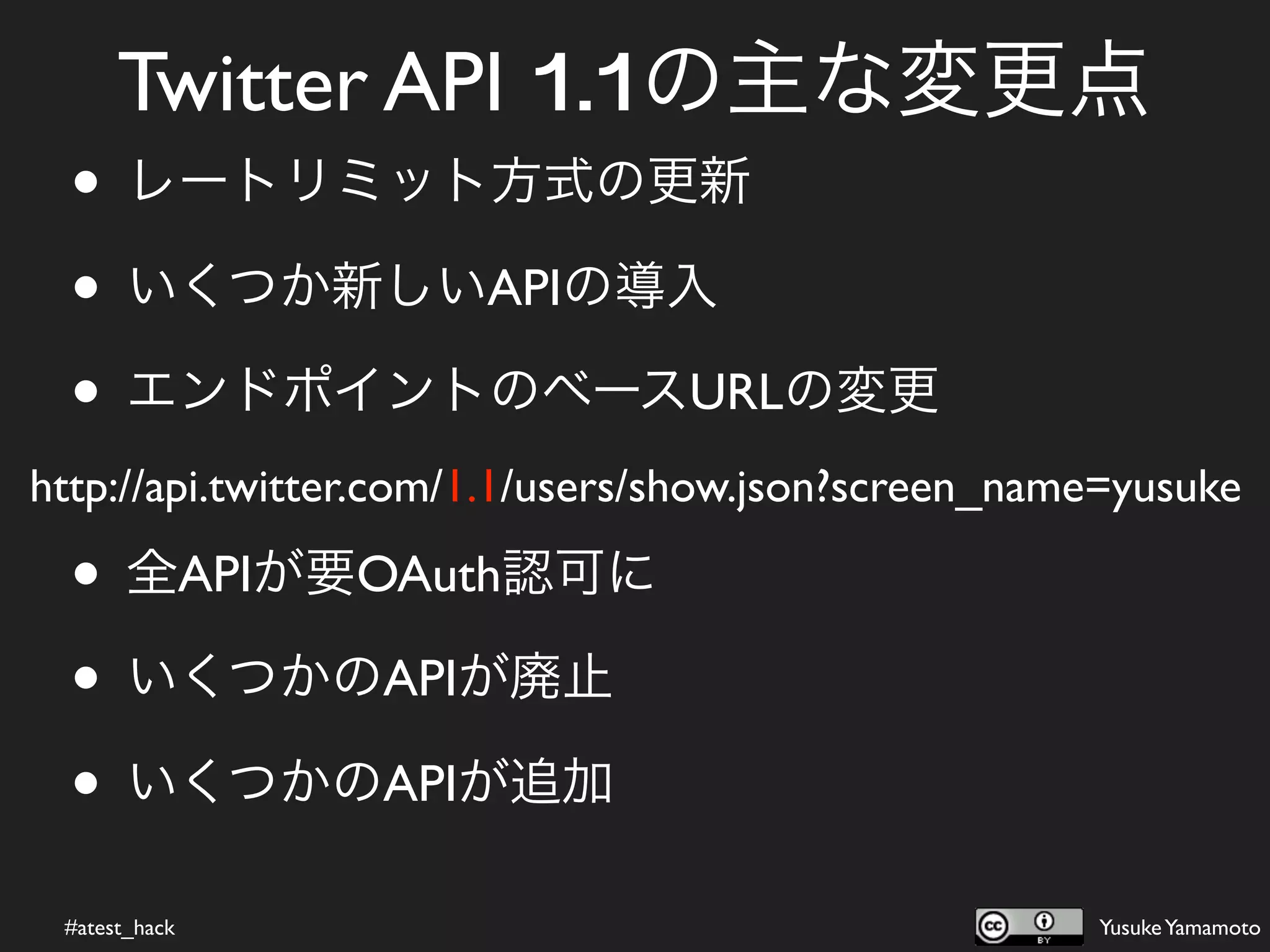 Twitter API 1.1の主な変更点
  • レートリミット方式の更新
  • いくつか新しいAPIの導入
  • エンドポイントのベースURLの変更
http://api.twitter.com/1.1/users/show.json?screen_name=yusuke

  • 全APIが要OAuth認可に
  • いくつかのAPIが廃止
  • いくつかのAPIが追加
 #atest_hack                                         Yusuke Yamamoto
 