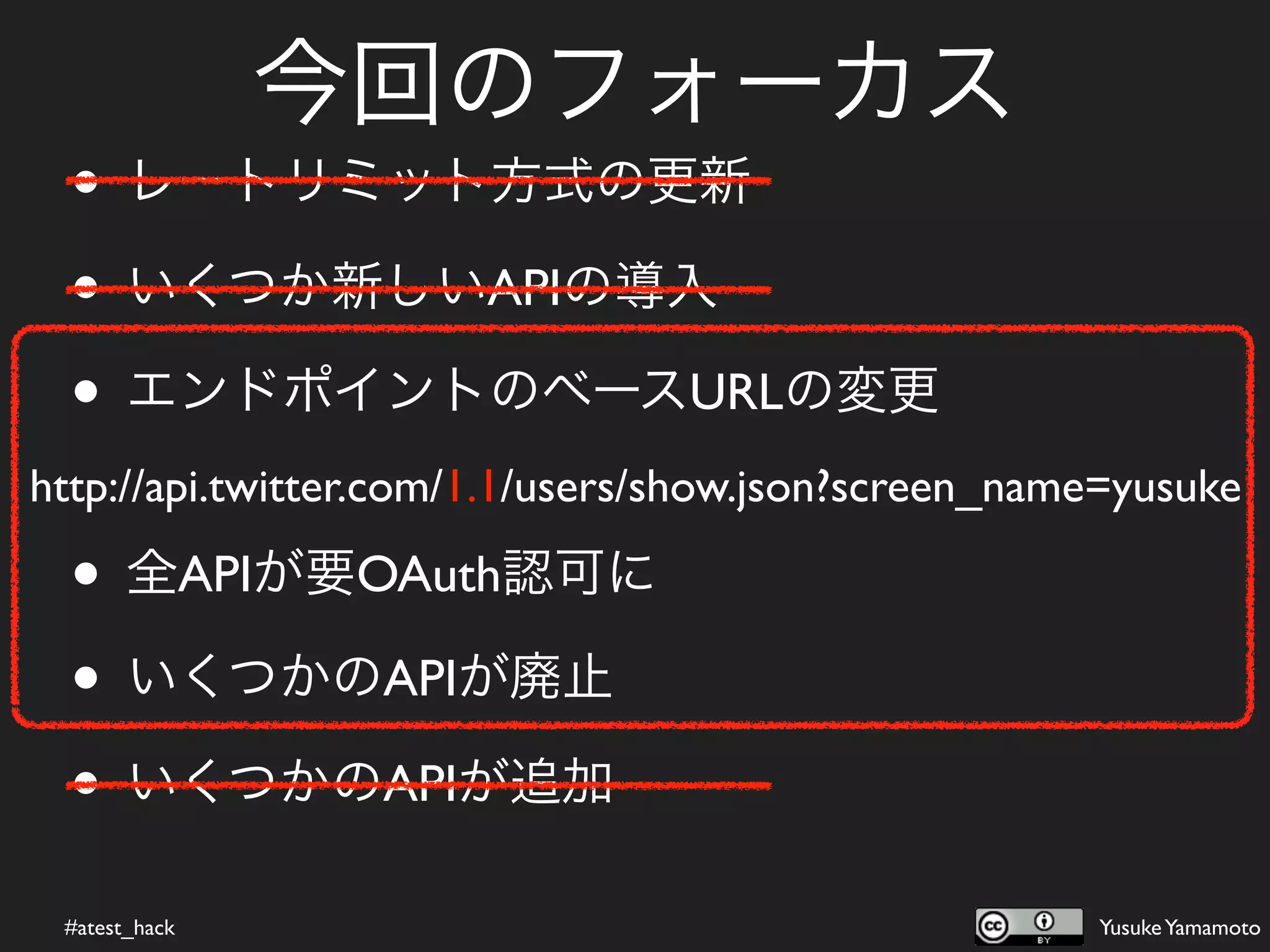 今回のフォーカス
  • レートリミット方式の更新
  • いくつか新しいAPIの導入
  • エンドポイントのベースURLの変更
http://api.twitter.com/1.1/users/show.json?screen_name=yusuke

  • 全APIが要OAuth認可に
  • いくつかのAPIが廃止
  • いくつかのAPIが追加
 #atest_hack                                         Yusuke Yamamoto
 