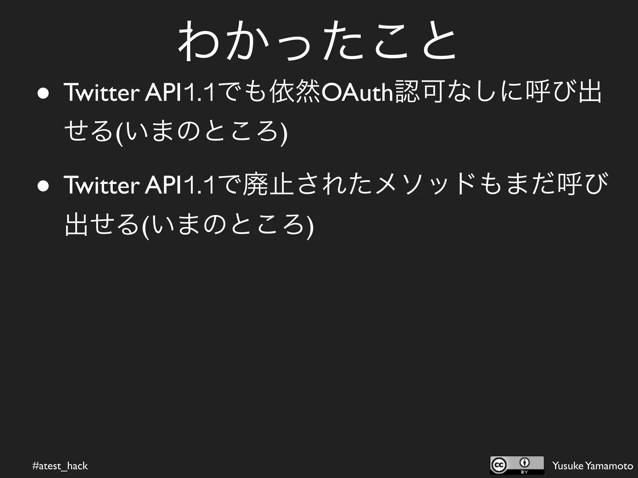 わかったこと
• Twitter API1.1でも依然OAuth認可なしに呼び出
      せる(いまのところ)

• Twitter API1.1で廃止されたメソッドもまだ呼び
      出せる(いまのところ)




#atest_hack                   Yusuke Yamamoto
 