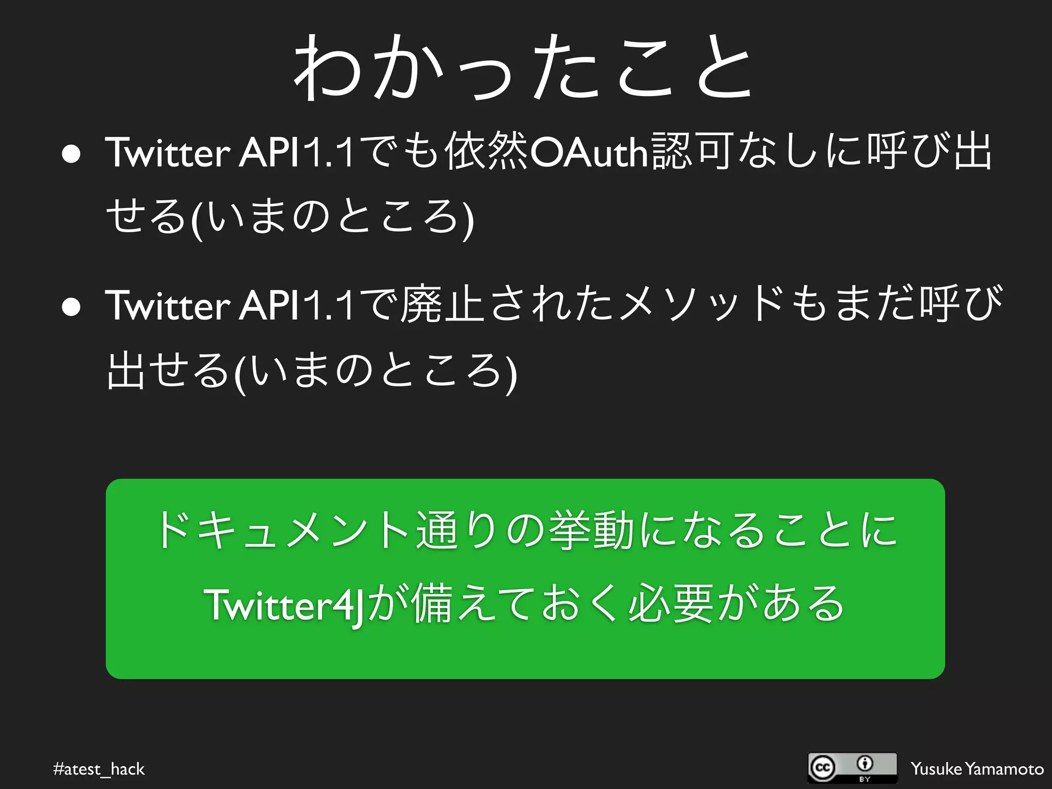 わかったこと
• Twitter API1.1でも依然OAuth認可なしに呼び出
      せる(いまのところ)

• Twitter API1.1で廃止されたメソッドもまだ呼び
      出せる(いまのところ)


              ドキュメント通りの挙動になることに
               Twitter4Jが備えておく必要がある


#atest_hack                           Yusuke Yamamoto
 