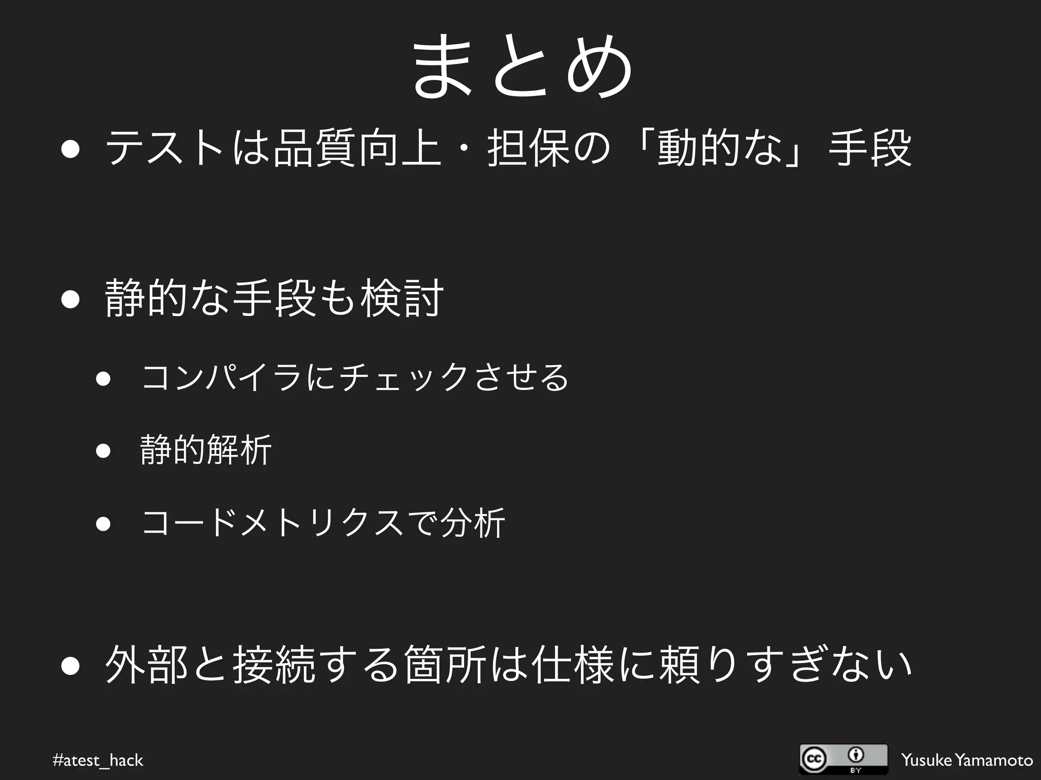 まとめ
• テストは品質向上・担保の「動的な」手段

• 静的な手段も検討
    •     コンパイラにチェックさせる

    •     静的解析

    •     コードメトリクスで分析



• 外部と接続する箇所は仕様に頼りすぎない
#atest_hack               Yusuke Yamamoto
 