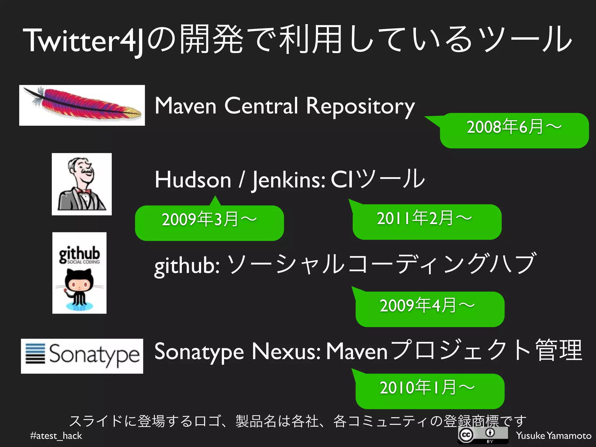 Twitter4Jの開発で利用しているツール
              Maven Central Repository
                                         2008年6月∼


              Hudson / Jenkins: CIツール
              2009年3月∼            2011年2月∼

              github: ソーシャルコーディングハブ
                                  2009年4月∼

              Sonatype Nexus: Mavenプロジェクト管理
                                  2010年1月∼
        スライドに登場するロゴ、製品名は各社、各コミュニティの登録商標です
#atest_hack                                  Yusuke Yamamoto
 