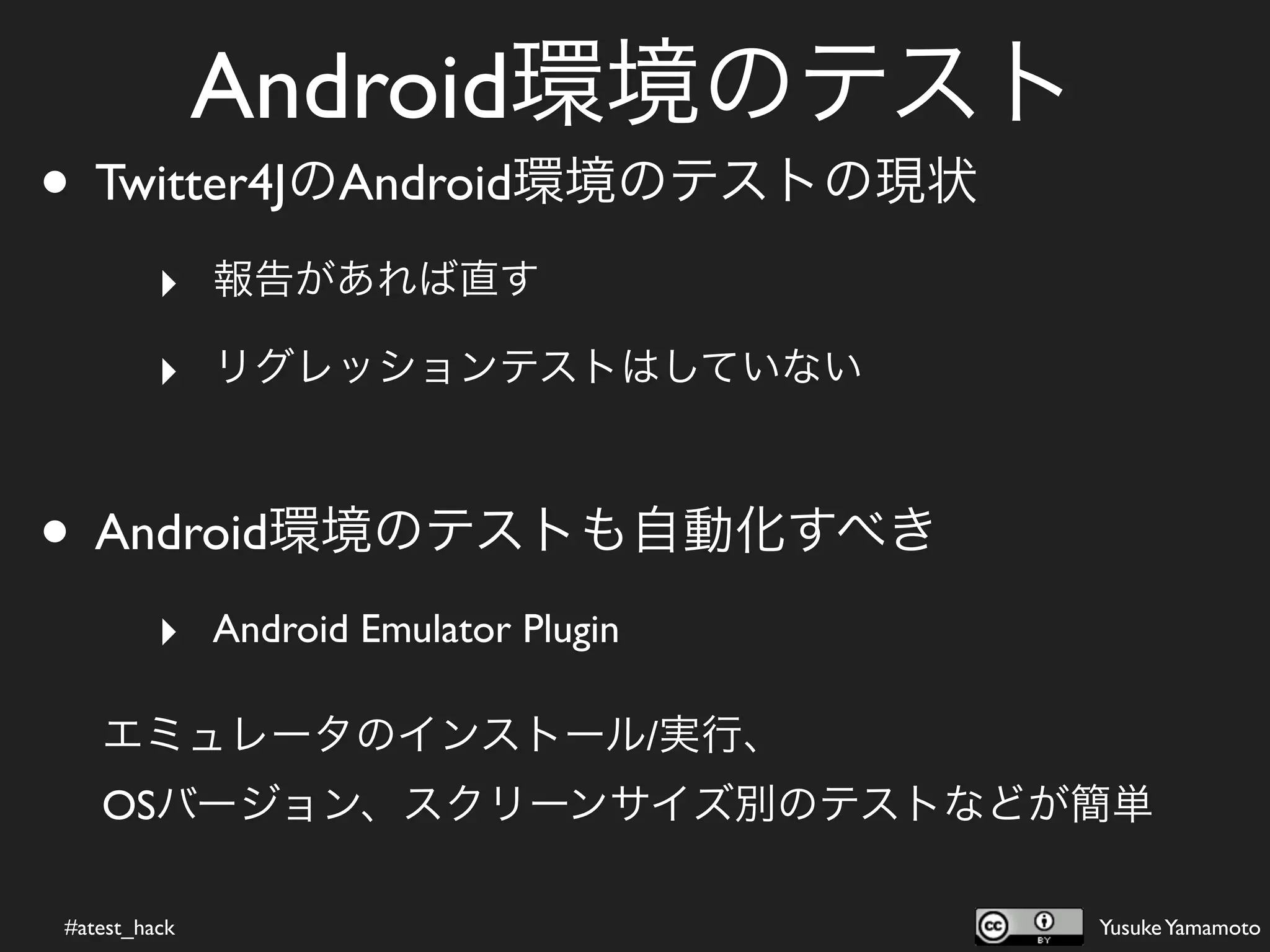 Android環境のテスト
• Twitter4JのAndroid環境のテストの現状
         ‣ 報告があれば直す
         ‣ リグレッションテストはしていない


• Android環境のテストも自動化すべき
         ‣ Android Emulator Plugin

   エミュレータのインストール/実行、
   OSバージョン、スクリーンサイズ別のテストなどが簡単

#atest_hack                          Yusuke Yamamoto
 