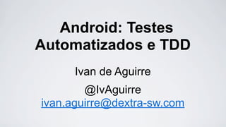 Android: Testes
Automatizados e TDD
Ivan de Aguirre
@IvAguirre
ivan.aguirre@dextra-sw.com

 