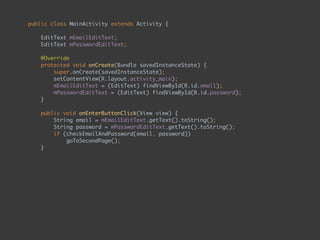 public class MainActivity extends Activity { 
 
EditText mEmailEditText; 
EditText mPasswordEditText; 
 
@Override 
protected void onCreate(Bundle savedInstanceState) { 
super.onCreate(savedInstanceState); 
setContentView(R.layout.activity_main); 
mEmailEditText = (EditText) findViewById(R.id.email); 
mPasswordEditText = (EditText) findViewById(R.id.password); 
} 
 
public void onEnterButtonClick(View view) { 
String email = mEmailEditText.getText().toString(); 
String password = mPasswordEditText.getText().toString(); 
if (checkEmailAndPassword(email, password)) 
goToSecondPage(); 
} 
 
private boolean checkEmailAndPassword(String email, String password) { 
return email.equals("admin") && password.equals("admin"); 
} 
 
private void goToSecondPage() { 
Intent intent = new Intent(this, SecondActivity.class); 
startActivity(intent); 
} 
}
 