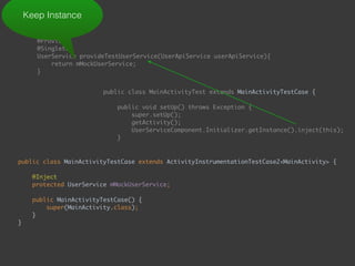  
@Provides 
@Singleton 
UserService provideTestUserService(UserApiService userApiService){ 
return mMockUserService; 
}
Keep Instance
public class MainActivityTest extends MainActivityTestCase { 
 
public void setUp() throws Exception { 
super.setUp(); 
getActivity(); 
UserServiceComponent.Initializer.getInstance().inject(this); 
}
public class MainActivityTestCase extends ActivityInstrumentationTestCase2<MainActivity> { 
 
@Inject 
protected UserService mMockUserService; 
 
public MainActivityTestCase() { 
super(MainActivity.class); 
} 
} 
 