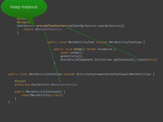  
@Provides 
@Singleton 
UserService provideTestUserService(UserApiService userApiService){ 
return mMockUserService; 
}
Keep Instance
public class MainActivityTest extends MainActivityTestCase { 
 
public void setUp() throws Exception { 
super.setUp(); 
getActivity(); 
UserServiceComponent.Initializer.getInstance().inject(this); 
}
public class MainActivityTestCase extends ActivityInstrumentationTestCase2<MainActivity> { 
 
@Inject 
protected UserService mMockUserService; 
 
public MainActivityTestCase() { 
super(MainActivity.class); 
} 
} 
 