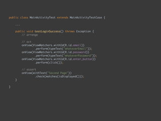 public class MainActivityTest extends MainActivityTestCase { 
...
 
public void testLoginSuccess() throws Exception { 
// arrange 
 
// act 
onView(ViewMatchers.withId(R.id.email)) 
.perform(typeText("whateverEmail")); 
onView(ViewMatchers.withId(R.id.password)) 
.perform(typeText("whateverPassword")); 
onView(ViewMatchers.withId(R.id.enter_button)) 
.perform(click()); 
 
// assert 
onView(withText("Second Page")) 
.check(matches(isDisplayed())); 
}
 
}
 