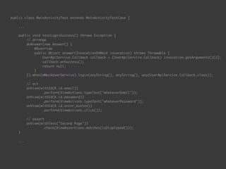 public class MainActivityTest extends MainActivityTestCase { 
...
 
public void testLoginSuccess() throws Exception { 
// arrange 
doAnswer(new Answer() { 
@Override 
public Object answer(InvocationOnMock invocation) throws Throwable { 
UserApiService.Callback callback = (UserApiService.Callback) invocation.getArguments()[2]; 
callback.onSuccess(); 
return null; 
} 
}).when(mMockUserService).login(anyString(), anyString(), any(UserApiService.Callback.class)); 
 
// act 
onView(withId(R.id.email)) 
.perform(ViewActions.typeText("whateverEmail")); 
onView(withId(R.id.password)) 
.perform(ViewActions.typeText("whateverPassword")); 
onView(withId(R.id.enter_button)) 
.perform(ViewActions.click()); 
 
// assert 
onView(withText("Second Page")) 
.check(ViewAssertions.matches(isDisplayed())); 
} 
...
 