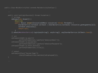 public class MainActivityTest extends MainActivityTestCase { 
...
 
public void testLoginSuccess() throws Exception { 
// arrange 
doAnswer(new Answer() { 
@Override 
public Object answer(InvocationOnMock invocation) throws Throwable { 
UserApiService.Callback callback = (UserApiService.Callback) invocation.getArguments()[2]; 
callback.onSuccess(); 
return null; 
} 
}).when(mMockUserService).login(anyString(), anyString(), any(UserApiService.Callback.class)); 
 
// act 
onView(withId(R.id.email)) 
.perform(ViewActions.typeText("whateverEmail")); 
onView(withId(R.id.password)) 
.perform(ViewActions.typeText("whateverPassword")); 
onView(withId(R.id.enter_button)) 
.perform(ViewActions.click()); 
 
// assert 
onView(withText("Second Page")) 
.check(ViewAssertions.matches(isDisplayed())); 
} 
...
 