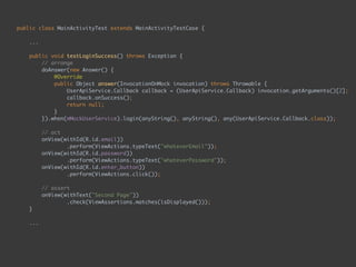 public class MainActivityTest extends MainActivityTestCase { 
...
 
public void testLoginSuccess() throws Exception { 
// arrange 
doAnswer(new Answer() { 
@Override 
public Object answer(InvocationOnMock invocation) throws Throwable { 
UserApiService.Callback callback = (UserApiService.Callback) invocation.getArguments()[2]; 
callback.onSuccess(); 
return null; 
} 
}).when(mMockUserService).login(anyString(), anyString(), any(UserApiService.Callback.class)); 
 
// act 
onView(withId(R.id.email)) 
.perform(ViewActions.typeText("whateverEmail")); 
onView(withId(R.id.password)) 
.perform(ViewActions.typeText("whateverPassword")); 
onView(withId(R.id.enter_button)) 
.perform(ViewActions.click()); 
 
// assert 
onView(withText("Second Page")) 
.check(ViewAssertions.matches(isDisplayed())); 
} 
...
 
