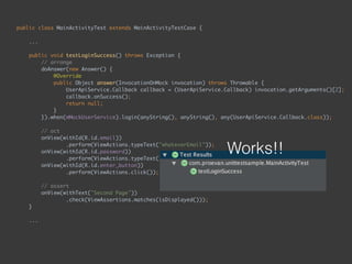 public class MainActivityTest extends MainActivityTestCase { 
...
 
public void testLoginSuccess() throws Exception { 
// arrange 
doAnswer(new Answer() { 
@Override 
public Object answer(InvocationOnMock invocation) throws Throwable { 
UserApiService.Callback callback = (UserApiService.Callback) invocation.getArguments()[2]; 
callback.onSuccess(); 
return null; 
} 
}).when(mMockUserService).login(anyString(), anyString(), any(UserApiService.Callback.class)); 
 
// act 
onView(withId(R.id.email)) 
.perform(ViewActions.typeText("whateverEmail")); 
onView(withId(R.id.password)) 
.perform(ViewActions.typeText("whateverPassword")); 
onView(withId(R.id.enter_button)) 
.perform(ViewActions.click()); 
 
// assert 
onView(withText("Second Page")) 
.check(ViewAssertions.matches(isDisplayed())); 
} 
...
Works!!
 