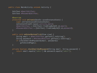 public class MainActivity extends Activity { 
 
EditText mEmailEditText; 
EditText mPasswordEditText; 
 
@Override 
protected void onCreate(Bundle savedInstanceState) { 
super.onCreate(savedInstanceState); 
setContentView(R.layout.activity_main); 
mEmailEditText = (EditText) findViewById(R.id.email); 
mPasswordEditText = (EditText) findViewById(R.id.password); 
} 
 
public void onEnterButtonClick(View view) { 
String email = mEmailEditText.getText().toString(); 
String password = mPasswordEditText.getText().toString(); 
if (checkEmailAndPassword(email, password)) 
goToSecondPage(); 
} 
 
private boolean checkEmailAndPassword(String email, String password) { 
return email.equals("admin") && password.equals("admin"); 
} 
 
private void goToSecondPage() { 
Intent intent = new Intent(this, SecondActivity.class); 
startActivity(intent); 
} 
}
 