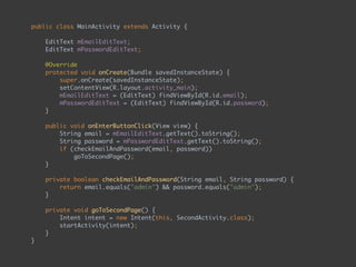 public class MainActivity extends Activity { 
 
EditText mEmailEditText; 
EditText mPasswordEditText; 
 
@Override 
protected void onCreate(Bundle savedInstanceState) { 
super.onCreate(savedInstanceState); 
setContentView(R.layout.activity_main); 
mEmailEditText = (EditText) findViewById(R.id.email); 
mPasswordEditText = (EditText) findViewById(R.id.password); 
} 
 
public void onEnterButtonClick(View view) { 
String email = mEmailEditText.getText().toString(); 
String password = mPasswordEditText.getText().toString(); 
if (checkEmailAndPassword(email, password)) 
goToSecondPage(); 
} 
 
private boolean checkEmailAndPassword(String email, String password) { 
return email.equals("admin") && password.equals("admin"); 
} 
 
private void goToSecondPage() { 
Intent intent = new Intent(this, SecondActivity.class); 
startActivity(intent); 
} 
}
 