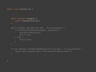 public class UserService { 
 
... 
 
public boolean isLogin() { 
return loadLoginStatus(); 
} 
 
public boolean login(String email, String password) { 
if (checkEmailAndPassword(email, password)) { 
saveLoginStatus(true); 
return true; 
} else { 
return false; 
} 
} 
 
private boolean checkEmailAndPassword(String email, String password) { 
return email.equals("admin") && password.equals("admin"); 
} 
 
... 
}
 