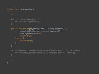 public class UserService { 
 
... 
 
public boolean isLogin() { 
return loadLoginStatus(); 
} 
 
public boolean login(String email, String password) { 
if (checkEmailAndPassword(email, password)) { 
saveLoginStatus(true); 
return true; 
} else { 
return false; 
} 
} 
 
private boolean checkEmailAndPassword(String email, String password) { 
return email.equals("admin") && password.equals("admin"); 
} 
 
... 
}
 