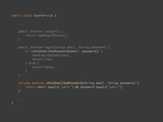 public class UserService { 
 
... 
 
public boolean isLogin() { 
return loadLoginStatus(); 
} 
 
public boolean login(String email, String password) { 
if (checkEmailAndPassword(email, password)) { 
saveLoginStatus(true); 
return true; 
} else { 
return false; 
} 
} 
 
private boolean checkEmailAndPassword(String email, String password) { 
return email.equals("admin") && password.equals("admin"); 
} 
 
... 
}
 