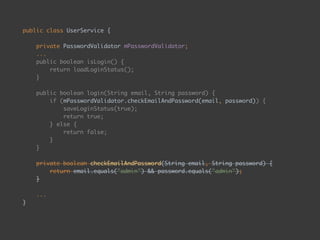 public class UserService { 
 
private PasswordValidator mPasswordValidator; 
... 
public boolean isLogin() { 
return loadLoginStatus(); 
} 
 
public boolean login(String email, String password) { 
if (mPasswordValidator.checkEmailAndPassword(email, password)) { 
saveLoginStatus(true); 
return true; 
} else { 
return false; 
} 
} 
 
private boolean checkEmailAndPassword(String email, String password) { 
return email.equals("admin") && password.equals("admin"); 
} 
 
...
}
 