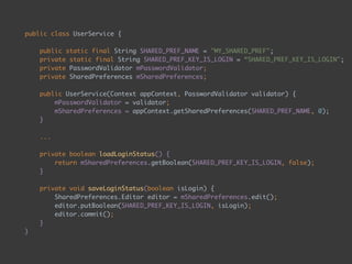 public class UserService { 
 
public static final String SHARED_PREF_NAME = "MY_SHARED_PREF"; 
private static final String SHARED_PREF_KEY_IS_LOGIN = “SHARED_PREF_KEY_IS_LOGIN"; 
private PasswordValidator mPasswordValidator; 
private SharedPreferences mSharedPreferences; 
 
public UserService(Context appContext, PasswordValidator validator) {
mPasswordValidator = validator; 
mSharedPreferences = appContext.getSharedPreferences(SHARED_PREF_NAME, 0); 
} 
 
... 
 
private boolean loadLoginStatus() { 
return mSharedPreferences.getBoolean(SHARED_PREF_KEY_IS_LOGIN, false); 
} 
 
private void saveLoginStatus(boolean isLogin) { 
SharedPreferences.Editor editor = mSharedPreferences.edit(); 
editor.putBoolean(SHARED_PREF_KEY_IS_LOGIN, isLogin); 
editor.commit(); 
} 
}
 