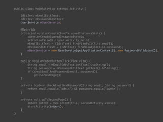 public class MainActivity extends Activity { 
 
EditText mEmailEditText; 
EditText mPasswordEditText; 
UserService mUserService;
 
@Override 
protected void onCreate(Bundle savedInstanceState) { 
super.onCreate(savedInstanceState); 
setContentView(R.layout.activity_main); 
mEmailEditText = (EditText) findViewById(R.id.email); 
mPasswordEditText = (EditText) findViewById(R.id.password);
mUserService = new UserService(getApplicationContext(), new PasswordValidator()); 
} 
 
public void onEnterButtonClick(View view) { 
String email = mEmailEditText.getText().toString(); 
String password = mPasswordEditText.getText().toString(); 
if (checkEmailAndPassword(email, password)) 
goToSecondPage(); 
} 
 
private boolean checkEmailAndPassword(String email, String password) { 
return email.equals("admin") && password.equals("admin"); 
} 
 
private void goToSecondPage() { 
Intent intent = new Intent(this, SecondActivity.class); 
startActivity(intent); 
} 
}
 