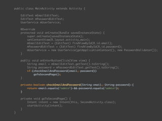 public class MainActivity extends Activity { 
 
EditText mEmailEditText; 
EditText mPasswordEditText; 
UserService mUserService; 
 
@Override 
protected void onCreate(Bundle savedInstanceState) { 
super.onCreate(savedInstanceState); 
setContentView(R.layout.activity_main); 
mEmailEditText = (EditText) findViewById(R.id.email); 
mPasswordEditText = (EditText) findViewById(R.id.password);
mUserService = new UserService(getApplicationContext(), new PasswordValidator()); 
} 
 
public void onEnterButtonClick(View view) { 
String email = mEmailEditText.getText().toString(); 
String password = mPasswordEditText.getText().toString(); 
if (checkEmailAndPassword(email, password)) 
goToSecondPage(); 
} 
 
private boolean checkEmailAndPassword(String email, String password) { 
return email.equals("admin") && password.equals("admin"); 
} 
 
private void goToSecondPage() { 
Intent intent = new Intent(this, SecondActivity.class); 
startActivity(intent); 
} 
}
 