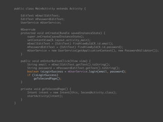 public class MainActivity extends Activity { 
 
EditText mEmailEditText; 
EditText mPasswordEditText; 
UserService mUserService; 
 
@Override 
protected void onCreate(Bundle savedInstanceState) { 
super.onCreate(savedInstanceState); 
setContentView(R.layout.activity_main); 
mEmailEditText = (EditText) findViewById(R.id.email); 
mPasswordEditText = (EditText) findViewById(R.id.password);
mUserService = new UserService(getApplicationContext(), new PasswordValidator()); 
} 
 
public void onEnterButtonClick(View view) { 
String email = mEmailEditText.getText().toString(); 
String password = mPasswordEditText.getText().toString(); 
boolean isLoginSuccess = mUserService.login(email, password); 
if (isLoginSuccess) 
goToSecondPage(); 
} 
 
private void goToSecondPage() { 
Intent intent = new Intent(this, SecondActivity.class); 
startActivity(intent); 
} 
}
 