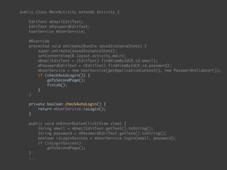 public class MainActivity extends Activity { 
 
EditText mEmailEditText; 
EditText mPasswordEditText; 
UserService mUserService; 
 
@Override 
protected void onCreate(Bundle savedInstanceState) { 
super.onCreate(savedInstanceState); 
setContentView(R.layout.activity_main); 
mEmailEditText = (EditText) findViewById(R.id.email); 
mPasswordEditText = (EditText) findViewById(R.id.password);
mUserService = new UserService(getApplicationContext(), new PasswordValidator()); 
if (checkAutoLogin()) { 
goToSecondPage(); 
finish(); 
} 
} 
 
private boolean checkAutoLogin() { 
return mUserService.isLogin(); 
}
 
public void onEnterButtonClick(View view) { 
String email = mEmailEditText.getText().toString(); 
String password = mPasswordEditText.getText().toString(); 
boolean isLoginSuccess = mUserService.login(email, password); 
if (isLoginSuccess) 
goToSecondPage(); 
}
...
 