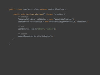 public class UserServiceTest extends AndroidTestCase { 
 
public void testLoginSuccess() throws Exception { 
// arrange 
PasswordValidator validator = new PasswordValidator(); 
UserService userService = new UserService(getContext(), validator); 
 
// act 
userService.login("admin", "admin"); 
 
// assert 
assertTrue(userService.isLogin());
} 
 
}
 