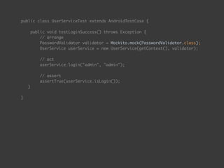public class UserServiceTest extends AndroidTestCase { 
 
public void testLoginSuccess() throws Exception { 
// arrange 
PasswordValidator validator = Mockito.mock(PasswordValidator.class);
UserService userService = new UserService(getContext(), validator); 
 
// act 
userService.login("admin", "admin"); 
 
// assert 
assertTrue(userService.isLogin());
} 
 
}
 