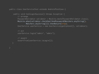 public class UserServiceTest extends AndroidTestCase { 
 
public void testLoginSuccess() throws Exception { 
// arrange 
PasswordValidator validator = Mockito.mock(PasswordValidator.class);
Mockito.when(validator.checkEmailAndPassword(Matchers.anyString(),  
Matchers.anyString())).thenReturn(true);
UserService userService = new UserService(getContext(), validator); 
 
// act 
userService.login("admin", "admin"); 
 
// assert 
assertTrue(userService.isLogin());
} 
 
}
 
