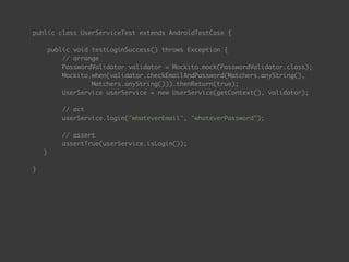public class UserServiceTest extends AndroidTestCase { 
 
public void testLoginSuccess() throws Exception { 
// arrange 
PasswordValidator validator = Mockito.mock(PasswordValidator.class);
Mockito.when(validator.checkEmailAndPassword(Matchers.anyString(),  
Matchers.anyString())).thenReturn(true);
UserService userService = new UserService(getContext(), validator); 
 
// act 
userService.login("whateverEmail", "whateverPassword"); 
 
// assert 
assertTrue(userService.isLogin());
} 
 
}
 
