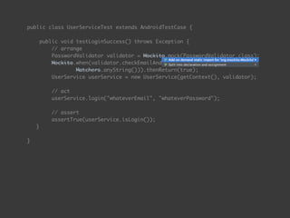 public class UserServiceTest extends AndroidTestCase { 
 
public void testLoginSuccess() throws Exception { 
// arrange 
PasswordValidator validator = Mockito.mock(PasswordValidator.class);
Mockito.when(validator.checkEmailAndPassword(Matchers.anyString(),  
Matchers.anyString())).thenReturn(true);
UserService userService = new UserService(getContext(), validator); 
 
// act 
userService.login("whateverEmail", "whateverPassword"); 
 
// assert 
assertTrue(userService.isLogin());
} 
 
}
 