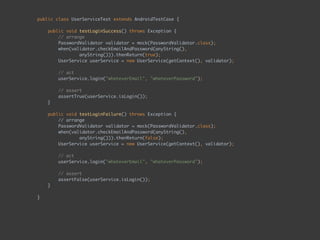 public class UserServiceTest extends AndroidTestCase { 
 
public void testLoginSuccess() throws Exception { 
// arrange 
PasswordValidator validator = mock(PasswordValidator.class);
when(validator.checkEmailAndPassword(anyString(),  
anyString())).thenReturn(true);
UserService userService = new UserService(getContext(), validator); 
 
// act 
userService.login("whateverEmail", "whateverPassword"); 
 
// assert 
assertTrue(userService.isLogin());
} 
 
public void testLoginFailure() throws Exception { 
// arrange 
PasswordValidator validator = mock(PasswordValidator.class);
when(validator.checkEmailAndPassword(anyString(),  
anyString())).thenReturn(false);
UserService userService = new UserService(getContext(), validator); 
 
// act 
userService.login("whateverEmail", "whateverPassword"); 
 
// assert 
assertFalse(userService.isLogin());
} 
 
}
 