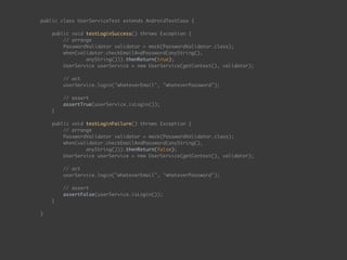 public class UserServiceTest extends AndroidTestCase { 
 
public void testLoginSuccess() throws Exception { 
// arrange 
PasswordValidator validator = mock(PasswordValidator.class);
when(validator.checkEmailAndPassword(anyString(),  
anyString())).thenReturn(true);
UserService userService = new UserService(getContext(), validator); 
 
// act 
userService.login("whateverEmail", "whateverPassword"); 
 
// assert 
assertTrue(userService.isLogin());
} 
 
public void testLoginFailure() throws Exception { 
// arrange 
PasswordValidator validator = mock(PasswordValidator.class);
when(validator.checkEmailAndPassword(anyString(),  
anyString())).thenReturn(false);
UserService userService = new UserService(getContext(), validator); 
 
// act 
userService.login("whateverEmail", "whateverPassword"); 
 
// assert 
assertFalse(userService.isLogin());
} 
 
}
 