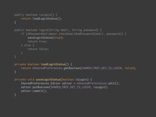public boolean isLogin() { 
return loadLoginStatus(); 
} 
 
public boolean login(String email, String password) { 
if (mPasswordValidator.checkEmailAndPassword(email, password)) { 
saveLoginStatus(true); 
return true; 
} else { 
return false; 
} 
} 
 
private boolean loadLoginStatus() { 
return mSharedPreferences.getBoolean(SHARED_PREF_KEY_IS_LOGIN, false); 
} 
 
private void saveLoginStatus(boolean isLogin) { 
SharedPreferences.Editor editor = mSharedPreferences.edit(); 
editor.putBoolean(SHARED_PREF_KEY_IS_LOGIN, isLogin); 
editor.commit(); 
}
 