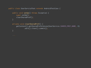 public class UserServiceTest extends AndroidTestCase { 
 
public void setUp() throws Exception { 
super.setUp(); 
clearSharedPref(); 
} 
 
private void clearSharedPref() { 
getContext().getSharedPreferences(UserService.SHARED_PREF_NAME, 0) 
.edit().clear().commit(); 
} 
...
 