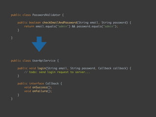 public class PasswordValidator { 
 
public boolean checkEmailAndPassword(String email, String password) { 
return email.equals("admin") && password.equals("admin"); 
} 
 
}
public class UserApiService { 
 
public void login(String email, String password, Callback callback) { 
// todo: send login request to server... 
} 
 
public interface Callback { 
void onSuccess(); 
void onFailure(); 
} 
}
 