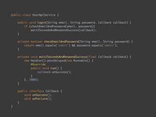 public class UserApiService { 
 
public void login(String email, String password, Callback callback) { 
if (checkEmailAndPassword(email, password)) 
wait2SecondsAndRespondSuccess(callback); 
} 
 
private boolean checkEmailAndPassword(String email, String password) { 
return email.equals("admin") && password.equals("admin"); 
} 
 
private void wait2SecondsAndRespondSuccess(final Callback callback) { 
new Handler().postDelayed(new Runnable() { 
@Override 
public void run() { 
callback.onSuccess(); 
} 
}, 2000); 
} 
 
public interface Callback { 
void onSuccess(); 
void onFailure(); 
} 
} 
 