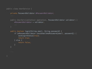public class UserService { 
 
private PasswordValidator mPasswordValidator; 
...
public UserService(Context appContext, PasswordValidator validator) {
mPasswordValidator = validator; 
... 
}
 
public boolean login(String email, String password) { 
if (mPasswordValidator.checkEmailAndPassword(email, password)) { 
saveLoginStatus(true); 
return true; 
} else { 
return false; 
} 
}
 
...
}
 