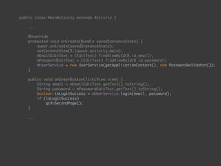 public class MainActivity extends Activity {
 
... 
 
@Override 
protected void onCreate(Bundle savedInstanceState) { 
super.onCreate(savedInstanceState); 
setContentView(R.layout.activity_main); 
mEmailEditText = (EditText) findViewById(R.id.email); 
mPasswordEditText = (EditText) findViewById(R.id.password);
mUserService = new UserService(getApplicationContext(), new PasswordValidator()); 
} 
 
public void onEnterButtonClick(View view) { 
String email = mEmailEditText.getText().toString(); 
String password = mPasswordEditText.getText().toString(); 
boolean isLoginSuccess = mUserService.login(email, password); 
if (isLoginSuccess) 
goToSecondPage(); 
} 
 
...
 