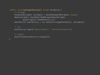 public void testLoginSuccess() throws Exception { 
// arrange 
PasswordValidator validator = mock(PasswordValidator.class);
when(validator.checkEmailAndPassword(anyString(),  
anyString())).thenReturn(true);
UserService userService = new UserService(getContext(), validator); 
 
// act 
userService.login("whateverEmail", "whateverPassword"); 
 
// assert 
assertTrue(userService.isLogin());
} 
 