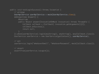 public void testLoginSuccess() throws Exception { 
// arrange 
UserApiService userApiService = mock(UserApiService.class); 
doAnswer(new Answer() { 
@Override 
public Object answer(InvocationOnMock invocation) throws Throwable { 
Callback callback = (Callback) invocation.getArguments()[2]; 
callback.onSuccess(); 
return null; 
} 
}).when(userApiService).login(anyString(), anyString(), any(Callback.class)); 
UserService userService = new UserService(getContext(), userApiService); 
 
// act 
userService.login("whateverEmail", "whateverPassword", mock(Callback.class)); 
 
// assert 
assertTrue(userService.isLogin()); 
}
 