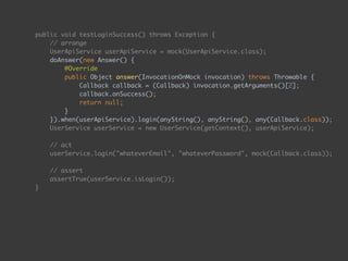public void testLoginSuccess() throws Exception { 
// arrange 
UserApiService userApiService = mock(UserApiService.class); 
doAnswer(new Answer() { 
@Override 
public Object answer(InvocationOnMock invocation) throws Throwable { 
Callback callback = (Callback) invocation.getArguments()[2]; 
callback.onSuccess(); 
return null; 
} 
}).when(userApiService).login(anyString(), anyString(), any(Callback.class)); 
UserService userService = new UserService(getContext(), userApiService); 
 
// act 
userService.login("whateverEmail", "whateverPassword", mock(Callback.class)); 
 
// assert 
assertTrue(userService.isLogin()); 
}
 